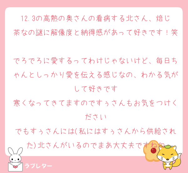 12.3の高熱の奥さんの看病する北さん、焙じ茶なの謎に解像度と納得感があって好きです！笑
でろでろに愛するってわけじゃないけど、毎日ちゃんとしっかり愛を伝える感じなの、わかる気がして好きです
寒くなってきてますのですぅさんもお気をつけください
でもすぅさんには(私にはすぅさんから供給された)北さんがいるのでまあ大丈夫ですね