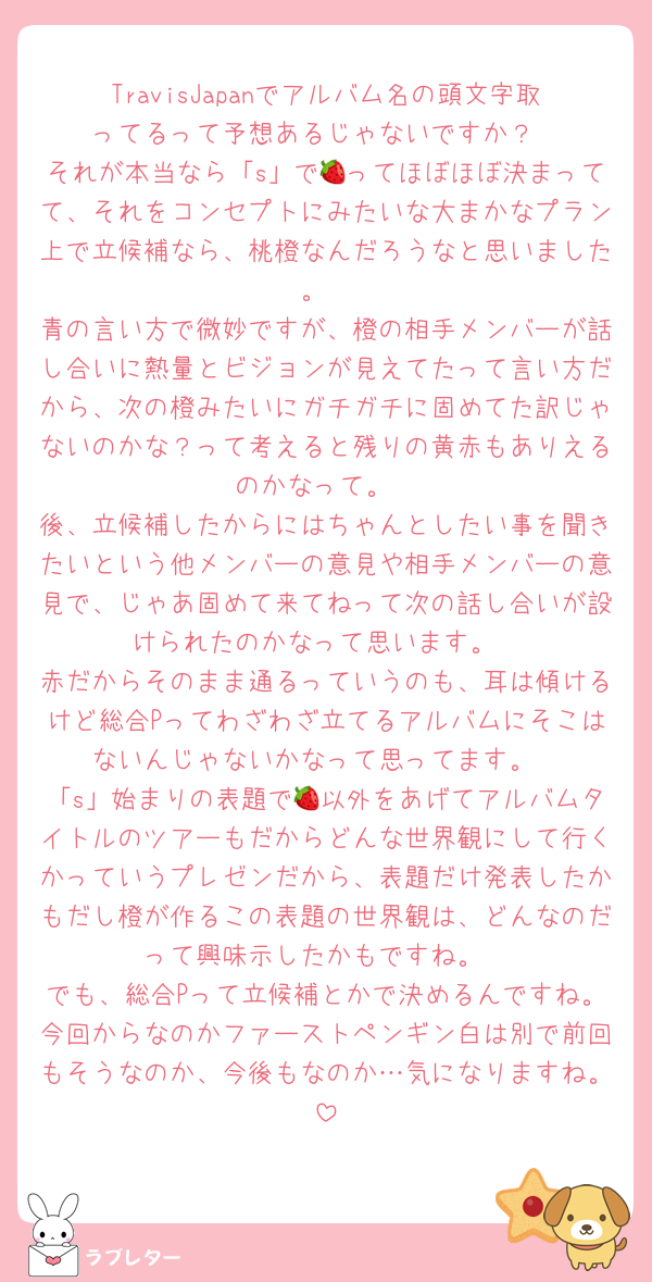 TravisJapanでアルバム名の頭文字取ってるって予想あるじゃないですか？
それが本当なら「s」で🍓ってほぼほぼ決まってて、それをコンセプトにみたいな大まかなプラン上で立候補なら、桃橙なんだろうなと思いました。
青の言い方で微妙ですが、橙の相手メンバーが話し合いに熱量とビジョンが見えてたって言い方だから、次の橙みたいにガチガチに固めてた訳じゃないのかな？って考えると残りの黄赤もありえるのかなって。
後、立候補したからにはちゃんとしたい事を聞きたいという他メンバーの意見や相手メンバーの意見で、じゃあ固めて来てねって次の話し合いが設けられたのかなって思います。
赤だからそのまま通るっていうのも、耳は傾けるけど総合Pってわざわざ立てるアルバムにそこはないんじゃないかなって思ってます。
「s」始まりの表題で🍓以外をあげてアルバムタイトルのツアーもだからどんな世界観にして行くかっていうプレゼンだから、表題だけ発表したかもだし橙が作るこの表題の世界観は、どんなのだって興味示したかもですね。
でも、総合Pって立候補とかで決めるんですね。今回からなのかファーストペンギン白は別で前回もそうなのか、今後もなのか…気になりますね。
