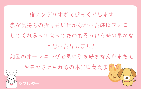橙ノンデリすぎてびっくりします
赤が気持ちの折り合い付かなかった時にフォローしてくれるって言ってたのもそういう時の事かなと思ったりしました
前回のオープニング変更に引き続きなんかまたモヤモヤさせられるの本当に萎えます
