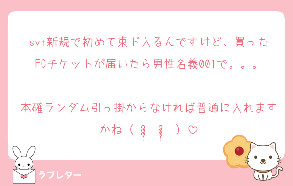 svt新規で初めて東ド入るんですけど、買ったFCチケットが届いたら男性名義001で。。。
本確ランダム引っ掛からなければ普通に入れますかね（ ᵕ̩̩ ᵕ̩̩ ）