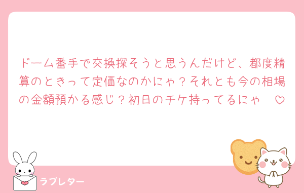 ドーム番手で交換探そうと思うんだけど、都度精算のときって定価なのかにゃ？それとも今の相場の金額預かる感じ？初日のチケ持ってるにゃ🥹