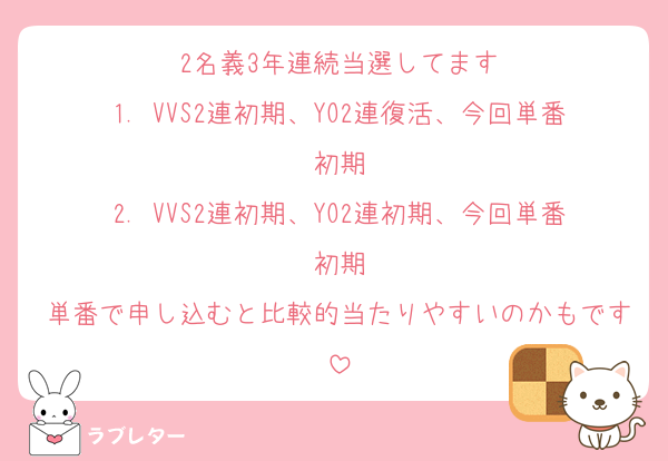 2名義3年連続当選してます
1. VVS2連初期、YO2連復活、今回単番初期
2. VVS2連初期、YO2連初期、今回単番初期
単番で申し込むと比較的当たりやすいのかもです