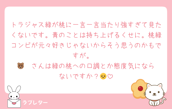 トラジャス緑が桃に一言一言当たり強すぎて見たくないです。青のことは持ち上げるくせに。桃緑コンビが元々好きじゃないからそう思うのかもですが。
🐻‍❄️さんは緑の桃への口調とか態度気にならないですか？😞