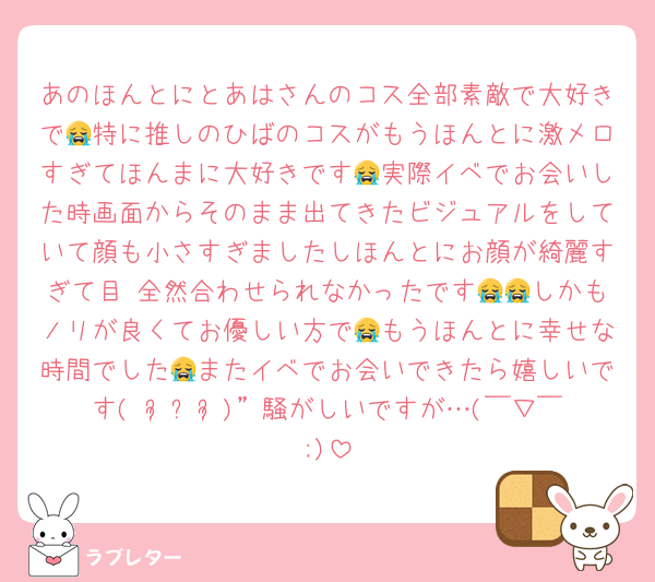 あのほんとにとあはさんのコス全部素敵で大好きで😭特に推しのひばのコスがもうほんとに激メロすぎてほんまに大好きです😭実際イベでお会いした時画面からそのまま出てきたビジュアルをしていて顔も小さすぎましたしほんとにお顔が綺麗すぎて目 全然合わせられなかったです😭😭しかもノリが良くてお優しい方で😭もうほんとに幸せな時間でした😭またイベでお会いできたら嬉しいです(⋆ᴗ͈ˬᴗ͈)”騒がしいですが…(￣▽￣;)