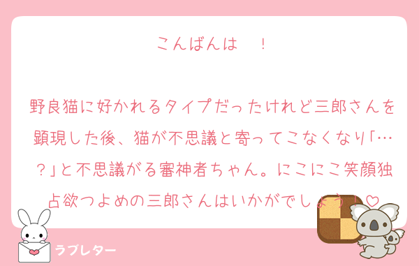 こんばんは〜！

野良猫に好かれるタイプだったけれど三郎さんを顕現した後、猫が不思議と寄ってこなくなり｢…？｣と不思議がる審神者ちゃん。にこにこ笑顔独占欲つよめの三郎さんはいかがでしょう！