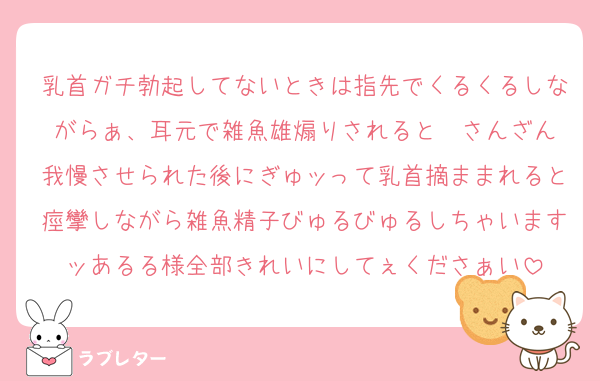 乳首ガチ勃起してないときは指先でくるくるしながらぁ、耳元で雑魚雄煽りされると♡♡さんざん我慢させられた後にぎゅッって乳首摘ままれると痙攣しながら雑魚精子びゅるびゅるしちゃいますッあるる様全部きれいにしてぇくださぁい