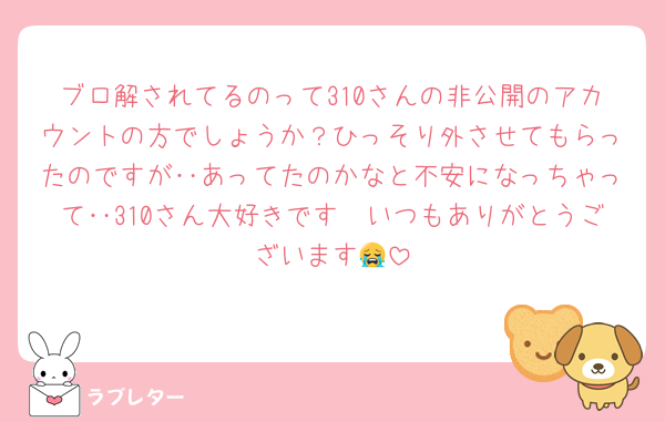 ブロ解されてるのって310さんの非公開のアカウントの方でしょうか？ひっそり外させてもらったのですが‥あってたのかなと不安になっちゃって‥310さん大好きです🫶いつもありがとうございます😭