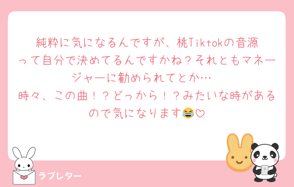 純粋に気になるんですが、桃Tiktokの音源って自分で決めてるんですかね？それともマネージャーに勧められてとか…
時々、この曲！？どっから！？みたいな時があるので気になります😂