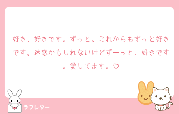 好き、好きです。ずっと。これからもずっと好きです。迷惑かもしれないけどずーっと、好きです。愛してます。