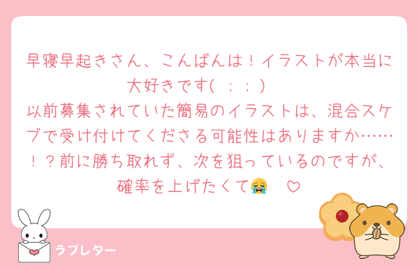 早寝早起きさん、こんばんは！イラストが本当に大好きです( ; ; )♡
以前募集されていた簡易のイラストは、混合スケブで受け付けてくださる可能性はありますか……！？前に勝ち取れず、次を狙っているのですが、確率を上げたくて😭🤍