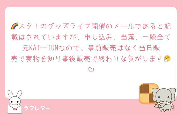 🌈スタ！のグッズライブ開催のメールであると記載はされていますが、申し込み、当落、一般全て元KATーTUNなので、事前販売はなく当日販売で実物を知り事後販売で終わりな気がします🤔