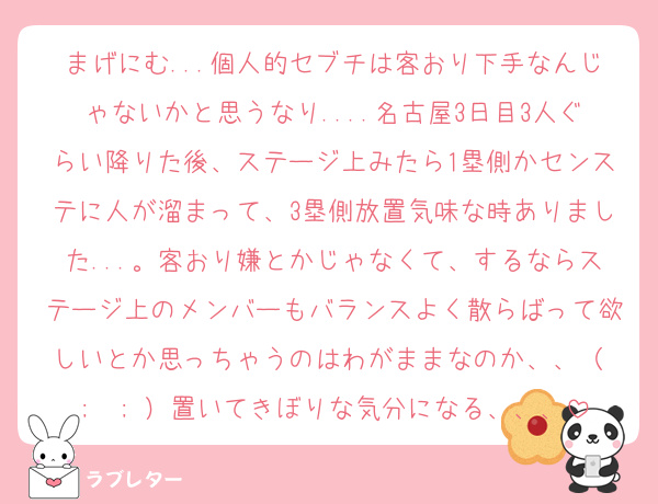 まげにむ...個人的セブチは客おり下手なんじゃないかと思うなり....名古屋3日目3人ぐらい降りた後、ステージ上みたら1塁側かセンステに人が溜まって、3塁側放置気味な時ありました...。客おり嫌とかじゃなくて、するならステージ上のメンバーもバランスよく散らばって欲しいとか思っちゃうのはわがままなのか、、（ ;  ; ）置いてきぼりな気分になる、、、