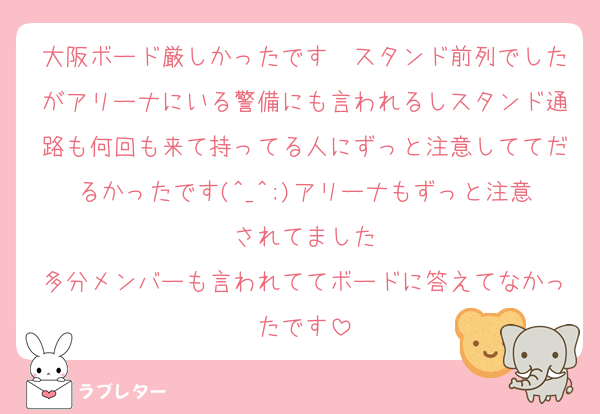 大阪ボード厳しかったです〜スタンド前列でしたがアリーナにいる警備にも言われるしスタンド通路も何回も来て持ってる人にずっと注意しててだるかったです(^_^;)アリーナもずっと注意されてました
多分メンバーも言われててボードに答えてなかったです