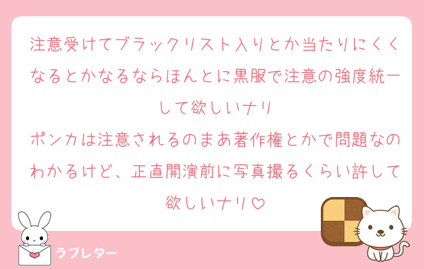 注意受けてブラックリスト入りとか当たりにくくなるとかなるならほんとに黒服で注意の強度統一して欲しいナリ
ポンカは注意されるのまあ著作権とかで問題なのわかるけど、正直開演前に写真撮るくらい許して欲しいナリ