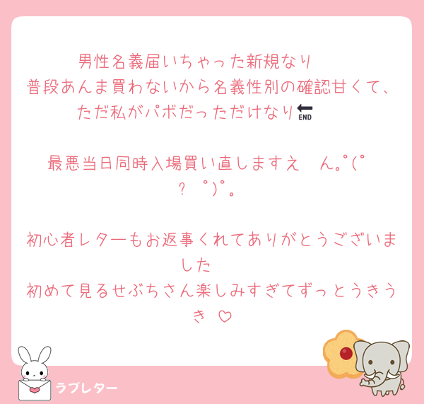 男性名義届いちゃった新規なり🥲
普段あんま買わないから名義性別の確認甘くて、ただ私がパボだっただけなり🥲🔚

最悪当日同時入場買い直しますえ〜ん｡ﾟ(ﾟ ◜ᴗ◝ﾟ)ﾟ｡

初心者レターもお返事くれてありがとうございました✉️
初めて見るせぶちさん楽しみすぎてずっとうきうき‼️