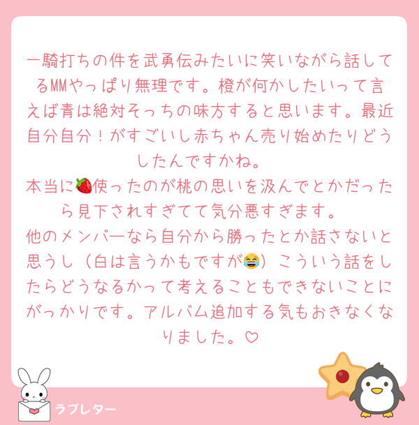 一騎打ちの件を武勇伝みたいに笑いながら話してるMMやっぱり無理です。橙が何かしたいって言えば青は絶対そっちの味方すると思います。最近自分自分！がすごいし赤ちゃん売り始めたりどうしたんですかね。
本当に🍓使ったのが桃の思いを汲んでとかだったら見下されすぎてて気分悪すぎます。
他のメンバーなら自分から勝ったとか話さないと思うし（白は言うかもですが😂）こういう話をしたらどうなるかって考えることもできないことにがっかりです。アルバム追加する気もおきなくなりました。