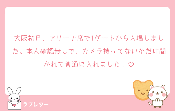 大阪初日、アリーナ席で1ゲートから入場しました。本人確認無しで、カメラ持ってないかだけ聞かれて普通に入れました！