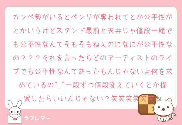 カンペ勢がいるとペンサが奪われてとか公平性がとかいうけどスタンド最前と天井じゃ値段一緒でも公平性なんてそもそもねぇのになにが公平性なの？？？それを言ったらどのアーティストのライブでも公平性なんてあったもんじゃないよ何を求めているの^_^一段ずつ値段変えていくとか提案したらいいんじゃない？笑笑笑笑笑笑