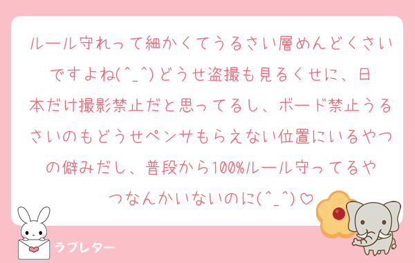 ルール守れって細かくてうるさい層めんどくさいですよね(^_^)どうせ盗撮も見るくせに、日本だけ撮影禁止だと思ってるし、ボード禁止うるさいのもどうせペンサもらえない位置にいるやつの僻みだし、普段から100%ルール守ってるやつなんかいないのに(^_^)