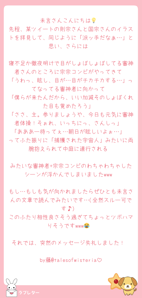 未言さんこんにちは💡
先程、某ツイートの則宗さんと国宗さんのイラストを拝見して、同じように「派ッ手だなぁ…」と思い、さらには

寝不足か徹夜明けで目がしょぼしょぼしてる審神者さんのところに宗宗コンビがやってきて
「うわっ、眩し、目が…目がチカチカする…」ってなってる審神者に向かって
「僕らが来たんだから、いい加減そのしょぼくれた目も覚めたろう」
「ささ、主。参りましょうや、今日も元気に審神者体操！そぉれ、いっちにっ、さんしっ」
「あああー待ってぇ…朝日が眩しいよぉ…」
ってふた振りに「捕獲された宇宙人」みたいに両腕抱えられて中庭に連行される

みたいな審神者+宗宗コンビのわちゃわちゃしたシーンが浮かんでしまいましたwww

もし…もしも気が向かれましたらぜひとも未言さんの文章で読んでみたいです…(全然スルー可です♪)
このふたり相性良さそう過ぎてちょっとツボハマりそうですwww😂

それでは、突然のメッセージ失礼しました！

by藤@talesofwisteria