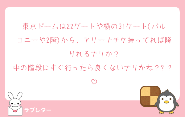 東京ドームは22ゲートや横の31ゲート(バルコニーや2階)から、アリーナチケ持ってれば降りれるナリか？
中の階段にすぐ行ったら良くないナリかね？ㅜㅜ