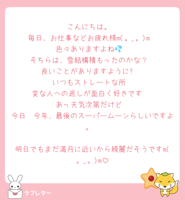 こんにちは。
毎日、お仕事などお疲れ様m(。_。)m
色々ありますよね💦
そちらは、雪結構積もったのかな？
良いことがありますように✨
いつもストレートな所
変な人への返しが面白く好きです☺️
あっ天気次第だけど
今日　今年、最後のスーパームーンらしいですよ。

明日でもまだ満月に近いから綺麗だそうですm(。_。)m