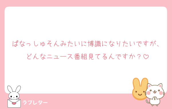 ぱなっしゅそんみたいに博識になりたいですが、どんなニュース番組見てるんですか？