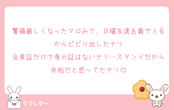 警備厳しくなったマロみて、日曜友達名義で入るからビビり出したナリ
会員証だけで身分証はないナリ…スタンドだから余裕だと思ってたナリ