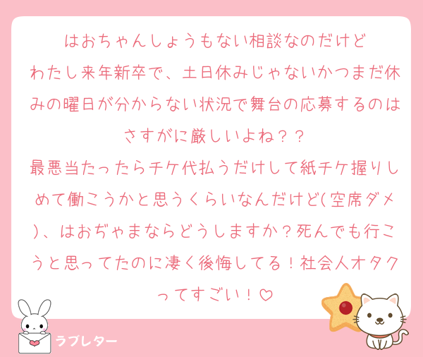 はおちゃんしょうもない相談なのだけど
わたし来年新卒で、土日休みじゃないかつまだ休みの曜日が分からない状況で舞台の応募するのはさすがに厳しいよね？？
最悪当たったらチケ代払うだけして紙チケ握りしめて働こうかと思うくらいなんだけど(空席ダメ)、はおぢゃまならどうしますか？死んでも行こうと思ってたのに凄く後悔してる！社会人オタクってすごい！