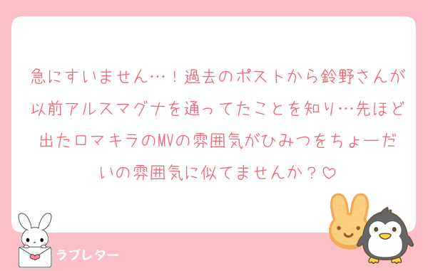 急にすいません…！過去のポストから鈴野さんが以前アルスマグナを通ってたことを知り…先ほど出たロマキラのMVの雰囲気がひみつをちょーだいの雰囲気に似てませんか？