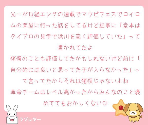光一が日経エンタの連載でマウピフェスでロイロムの楽屋に行った話をしてるけど記事に「堂本はタイプロの見学で浜川を高く評価していた」って書かれてたよ
猪俣のことも評価してたかもしれないけど前に「自分的には良いと思ってた子が入らなかった」って言ってたからそれは猪俣じゃないよね
革命チームはレベル高かったからみんなのこと褒めててもおかしくない
