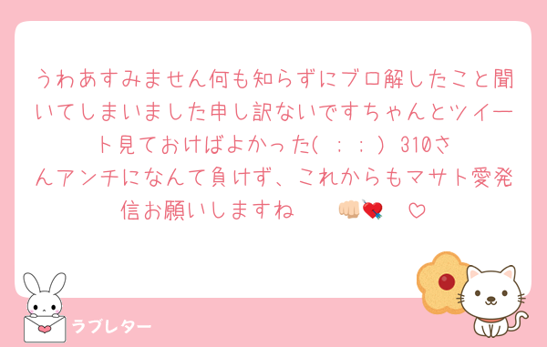 うわあすみません何も知らずにブロ解したこと聞いてしまいました申し訳ないですちゃんとツイート見ておけばよかった( ; ; ) 310さんアンチになんて負けず、これからもマサト愛発信お願いしますね〜〜👊🏻💘
