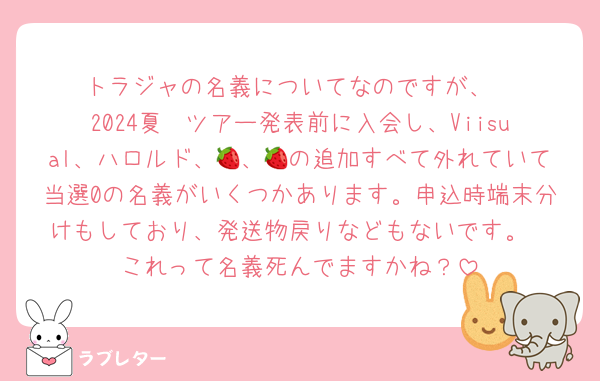 トラジャの名義についてなのですが、
2024夏〜ツアー発表前に入会し、Viisual、ハロルド、🍓、🍓の追加すべて外れていて当選0の名義がいくつかあります。申込時端末分けもしており、発送物戻りなどもないです。
これって名義死んでますかね？