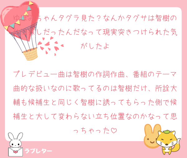 ゆぽみちゃんタグラ見た？なんかタグサは智樹の仲間探しだったんだなって現実突きつけられた気がしたよ

プレデビュー曲は智樹の作詞作曲、番組のテーマ曲的な扱いなのに歌ってるのは智樹だけ、所詮大輔も候補生と同じく智樹に誘ってもらった側で候補生と大して変わらない立ち位置なのかなって思っちゃった