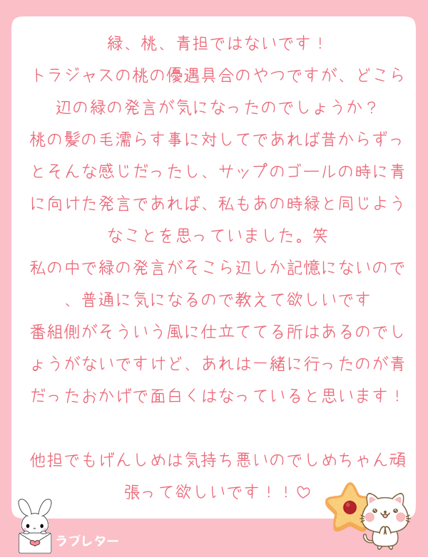 緑、桃、青担ではないです！
トラジャスの桃の優遇具合のやつですが、どこら辺の緑の発言が気になったのでしょうか？
桃の髪の毛濡らす事に対してであれば昔からずっとそんな感じだったし、サップのゴールの時に青に向けた発言であれば、私もあの時緑と同じようなことを思っていました。笑
私の中で緑の発言がそこら辺しか記憶にないので、普通に気になるので教えて欲しいです
番組側がそういう風に仕立ててる所はあるのでしょうがないですけど、あれは一緒に行ったのが青だったおかげで面白くはなっていると思います！
他担でもげんしめは気持ち悪いのでしめちゃん頑張って欲しいです！！