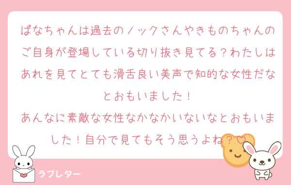ぱなちゃんは過去のノックさんやきものちゃんのご自身が登場している切り抜き見てる？わたしはあれを見てとても滑舌良い美声で知的な女性だなとおもいました！
あんなに素敵な女性なかなかいないなとおもいました！自分で見てもそう思うよね？