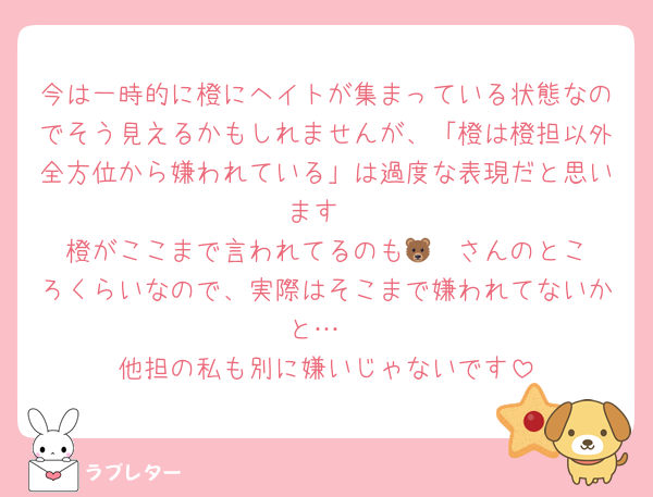 今は一時的に橙にヘイトが集まっている状態なのでそう見えるかもしれませんが、「橙は橙担以外全方位から嫌われている」は過度な表現だと思います
橙がここまで言われてるのも🐻‍❄️さんのところくらいなので、実際はそこまで嫌われてないかと…
他担の私も別に嫌いじゃないです