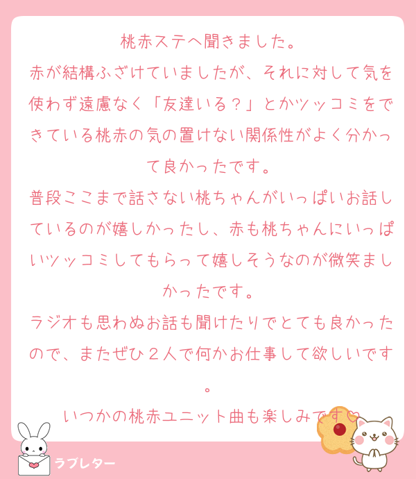 桃赤ステへ聞きました。
赤が結構ふざけていましたが、それに対して気を使わず遠慮なく「友達いる？」とかツッコミをできている桃赤の気の置けない関係性がよく分かって良かったです。
普段ここまで話さない桃ちゃんがいっぱいお話しているのが嬉しかったし、赤も桃ちゃんにいっぱいツッコミしてもらって嬉しそうなのが微笑ましかったです。
ラジオも思わぬお話も聞けたりでとても良かったので、またぜひ２人で何かお仕事して欲しいです。
いつかの桃赤ユニット曲も楽しみです