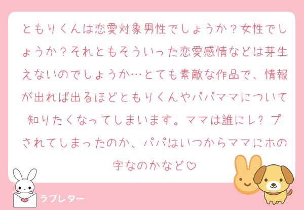 ともりくんは恋愛対象男性でしょうか？女性でしょうか？それともそういった恋愛感情などは芽生えないのでしょうか…とても素敵な作品で、情報が出れば出るほどともりくんやパパママについて知りたくなってしまいます。ママは誰にレ⚫️プされてしまったのか、パパはいつからママにホの字なのかなど