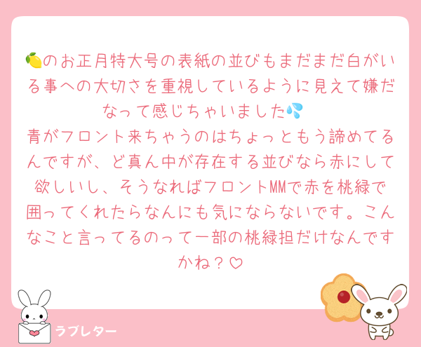 🍋のお正月特大号の表紙の並びもまだまだ白がいる事への大切さを重視しているように見えて嫌だなって感じちゃいました💦
青がフロント来ちゃうのはちょっともう諦めてるんですが、ど真ん中が存在する並びなら赤にして欲しいし、そうなればフロントMMで赤を桃緑で囲ってくれたらなんにも気にならないです。こんなこと言ってるのって一部の桃緑担だけなんですかね？