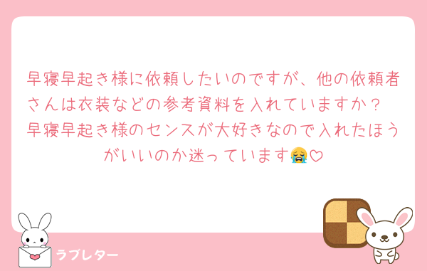 早寝早起き様に依頼したいのですが、他の依頼者さんは衣装などの参考資料を入れていますか？
早寝早起き様のセンスが大好きなので入れたほうがいいのか迷っています😭