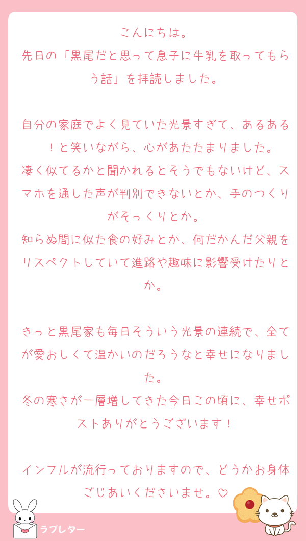 こんにちは。
先日の「黒尾だと思って息子に牛乳を取ってもらう話」を拝読しました。

自分の家庭でよく見ていた光景すぎて、あるある〜！と笑いながら、心があたたまりました。
凄く似てるかと聞かれるとそうでもないけど、スマホを通した声が判別できないとか、手のつくりがそっくりとか。
知らぬ間に似た食の好みとか、何だかんだ父親をリスペクトしていて進路や趣味に影響受けたりとか。

きっと黒尾家も毎日そういう光景の連続で、全てが愛おしくて温かいのだろうなと幸せになりました。
冬の寒さが一層増してきた今日この頃に、幸せポストありがとうございます！

インフルが流行っておりますので、どうかお身体ごじあいくださいませ。