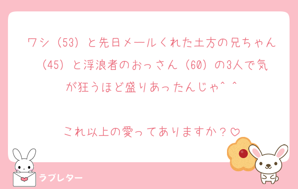 ワシ（53）と先日メールくれた土方の兄ちゃん（45）と浮浪者のおっさん（60）の3人で気が狂うほど盛りあったんじゃ^ ^

これ以上の愛ってありますか？