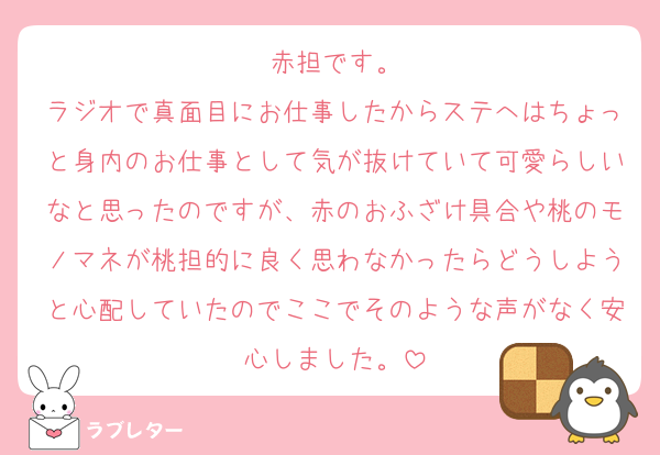 赤担です。
ラジオで真面目にお仕事したからステへはちょっと身内のお仕事として気が抜けていて可愛らしいなと思ったのですが、赤のおふざけ具合や桃のモノマネが桃担的に良く思わなかったらどうしようと心配していたのでここでそのような声がなく安心しました。