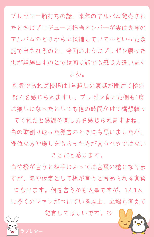プレゼン一騎打ちの話、来年のアルバム発売されたときにプロデュース担当メンバーが実は去年のアルバムのときから立候補していて…といった裏話で出されるのと、今回のようにプレゼン勝った側が詳細出すのとでは同じ話でも感じ方違いますよね。
前者であれば橙担は1年越しの裏話が聞けて橙の努力を感じられますし、プレゼン負けた側も1度は無しになったとしても倍の時間かけて構想練ってくれたと感謝や楽しみを感じられますよね。
白の歌割り取った発言のときにも思いましたが、優位な方や施しをもらった方が言うべきではないことだと感じます。
白や橙が言うと相手によっては言葉の槍となりますが、赤や仮定として桃が言うと宥められる言葉になります。何を言うかも大事ですが、1人1人に多くのファンがついている以上、立場も考えて発言してほしいです。