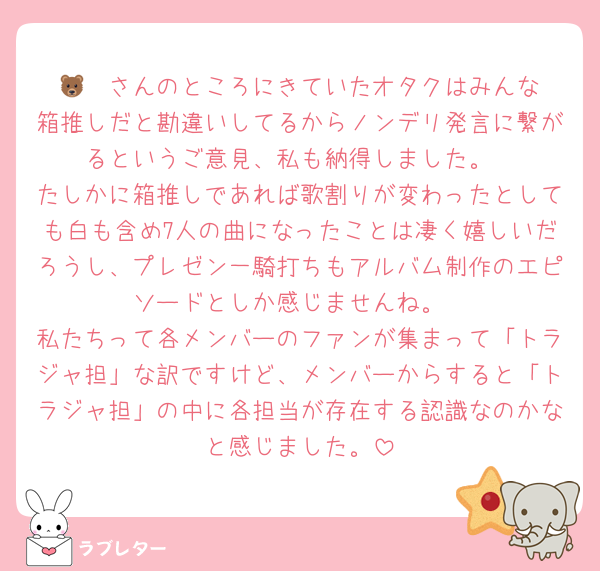 🐻‍❄️さんのところにきていたオタクはみんな箱推しだと勘違いしてるからノンデリ発言に繋がるというご意見、私も納得しました。
たしかに箱推しであれば歌割りが変わったとしても白も含め7人の曲になったことは凄く嬉しいだろうし、プレゼン一騎打ちもアルバム制作のエピソードとしか感じませんね。
私たちって各メンバーのファンが集まって「トラジャ担」な訳ですけど、メンバーからすると「トラジャ担」の中に各担当が存在する認識なのかなと感じました。