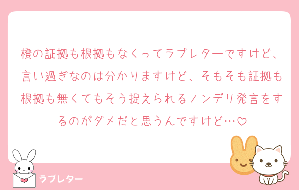 橙の証拠も根拠もなくってラブレターですけど、言い過ぎなのは分かりますけど、そもそも証拠も根拠も無くてもそう捉えられるノンデリ発言をするのがダメだと思うんですけど…