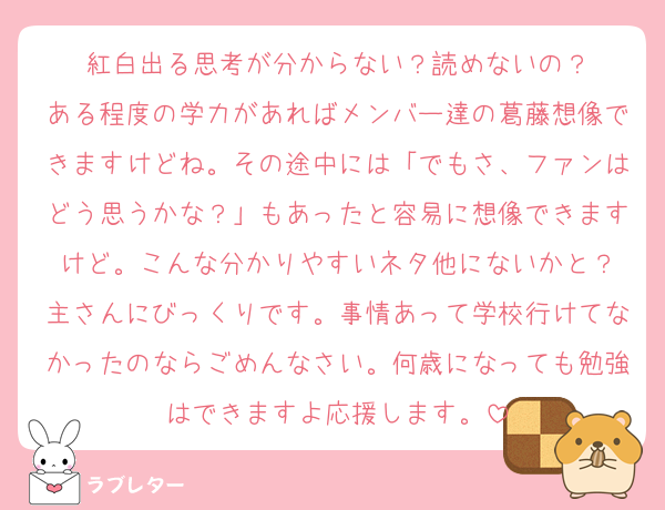 紅白出る思考が分からない？読めないの？
ある程度の学力があればメンバー達の葛藤想像できますけどね。その途中には「でもさ、ファンはどう思うかな？」もあったと容易に想像できますけど。こんな分かりやすいネタ他にないかと？
主さんにびっくりです。事情あって学校行けてなかったのならごめんなさい。何歳になっても勉強はできますよ応援します。