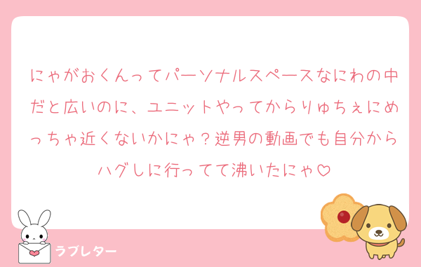 にゃがおくんってパーソナルスペースなにわの中だと広いのに、ユニットやってからりゅちぇにめっちゃ近くないかにゃ？逆男の動画でも自分からハグしに行ってて沸いたにゃ
