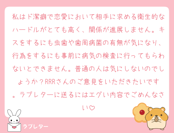 私はド潔癖で恋愛において相手に求める衛生的なハードルがとても高く、関係が進展しません。キスをするにも虫歯や歯周病菌の有無が気になり、行為をするにも事前に病気の検査に行ってもらわないとできません。普通の人は気にしないのでしょうか？RRRさんのご意見をいただきたいです。ラブレターに送るにはエグい内容でごめんなさい